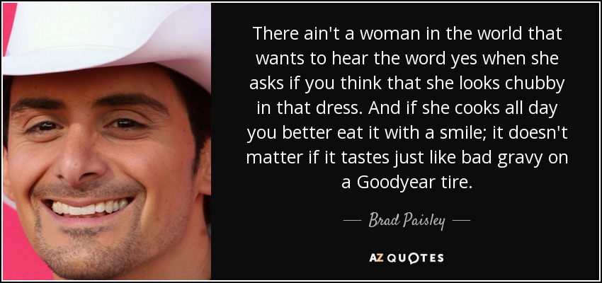There ain't a woman in the world that wants to hear the word yes when she asks if you think that she looks chubby in that dress. And if she cooks all day you better eat it with a smile; it doesn't matter if it tastes just like bad gravy on a Goodyear tire. - Brad Paisley