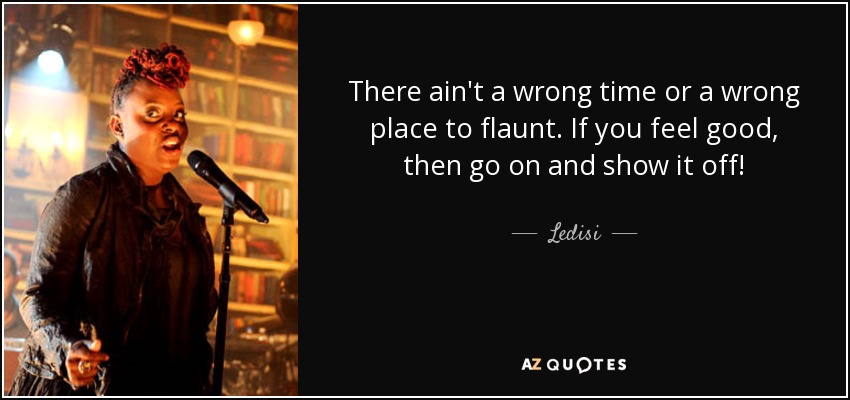 There ain't a wrong time or a wrong place to flaunt. If you feel good, then go on and show it off! - Ledisi