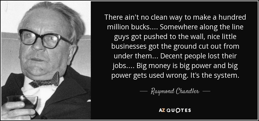 There ain't no clean way to make a hundred million bucks.... Somewhere along the line guys got pushed to the wall, nice little businesses got the ground cut out from under them... Decent people lost their jobs.... Big money is big power and big power gets used wrong. It's the system. - Raymond Chandler