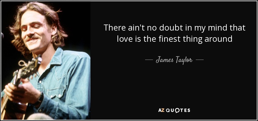 There ain't no doubt in my mind that love is the finest thing around - James Taylor