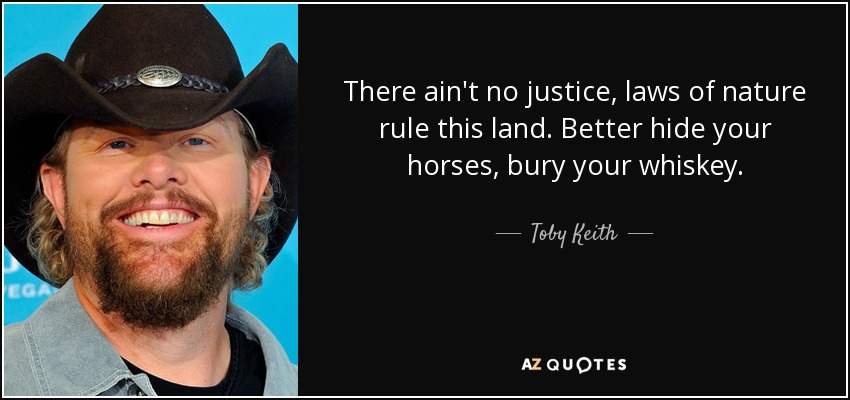 There ain't no justice, laws of nature rule this land. Better hide your horses, bury your whiskey. - Toby Keith