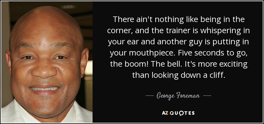 There ain't nothing like being in the corner, and the trainer is whispering in your ear and another guy is putting in your mouthpiece. Five seconds to go, the boom! The bell. It's more exciting than looking down a cliff. - George Foreman