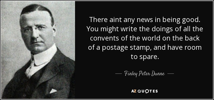 There aint any news in being good. You might write the doings of all the convents of the world on the back of a postage stamp, and have room to spare. - Finley Peter Dunne