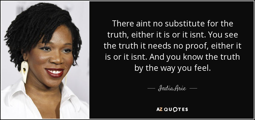 There aint no substitute for the truth, either it is or it isnt. You see the truth it needs no proof, either it is or it isnt. And you know the truth by the way you feel. - India.Arie