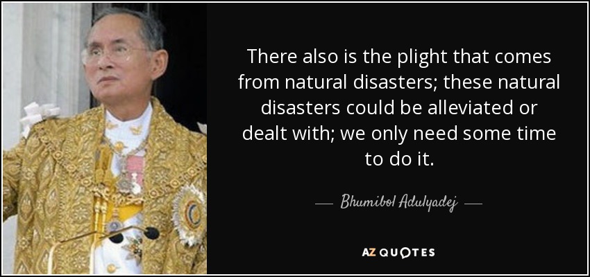 There also is the plight that comes from natural disasters; these natural disasters could be alleviated or dealt with; we only need some time to do it. - Bhumibol Adulyadej