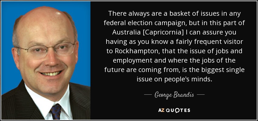 There always are a basket of issues in any federal election campaign, but in this part of Australia [Capricornia] I can assure you having as you know a fairly frequent visitor to Rockhampton, that the issue of jobs and employment and where the jobs of the future are coming from, is the biggest single issue on people's minds. - George Brandis