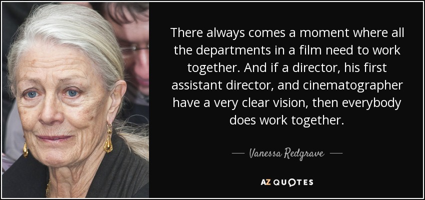 There always comes a moment where all the departments in a film need to work together. And if a director, his first assistant director, and cinematographer have a very clear vision, then everybody does work together. - Vanessa Redgrave