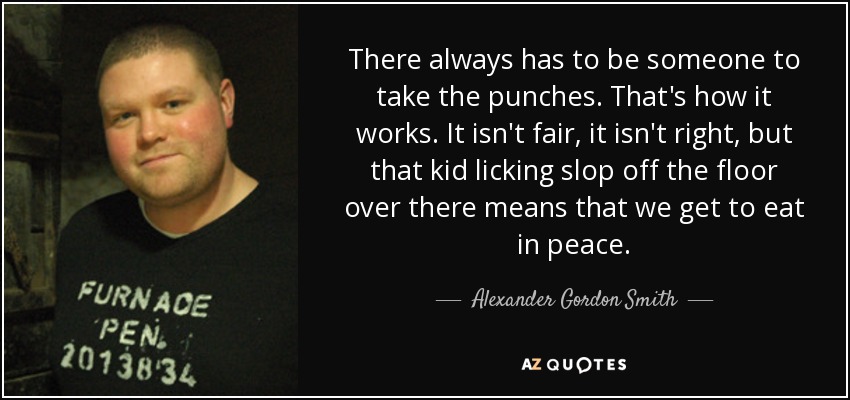 There always has to be someone to take the punches. That's how it works. It isn't fair, it isn't right, but that kid licking slop off the floor over there means that we get to eat in peace. - Alexander Gordon Smith