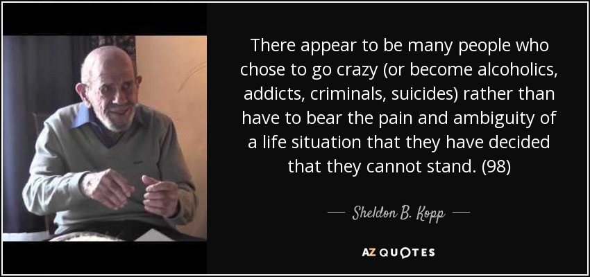 There appear to be many people who chose to go crazy (or become alcoholics, addicts, criminals, suicides) rather than have to bear the pain and ambiguity of a life situation that they have decided that they cannot stand. (98) - Sheldon B. Kopp