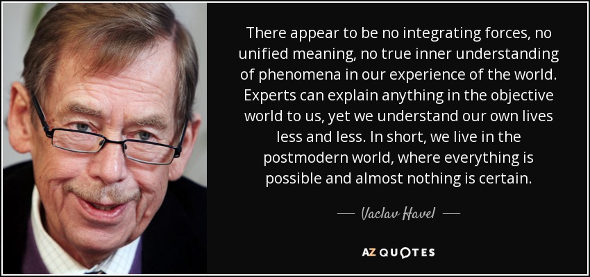 There appear to be no integrating forces, no unified meaning, no true inner understanding of phenomena in our experience of the world. Experts can explain anything in the objective world to us, yet we understand our own lives less and less. In short, we live in the postmodern world, where everything is possible and almost nothing is certain. - Vaclav Havel
