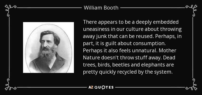 There appears to be a deeply embedded uneasiness in our culture about throwing away junk that can be reused. Perhaps, in part, it is guilt about consumption. Perhaps it also feels unnatural. Mother Nature doesn't throw stuff away. Dead trees, birds, beetles and elephants are pretty quickly recycled by the system. - William Booth