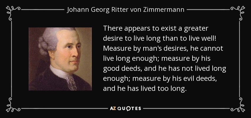There appears to exist a greater desire to live long than to live well! Measure by man's desires, he cannot live long enough; measure by his good deeds, and he has not lived long enough; measure by his evil deeds, and he has lived too long. - Johann Georg Ritter von Zimmermann