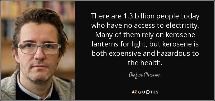 There are 1.3 billion people today who have no access to electricity. Many of them rely on kerosene lanterns for light, but kerosene is both expensive and hazardous to the health. - Olafur Eliasson