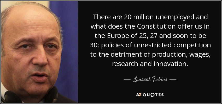 There are 20 million unemployed and what does the Constitution offer us in the Europe of 25, 27 and soon to be 30: policies of unrestricted competition to the detriment of production, wages, research and innovation. - Laurent Fabius