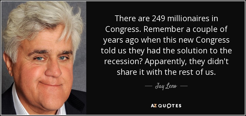 There are 249 millionaires in Congress. Remember a couple of years ago when this new Congress told us they had the solution to the recession? Apparently, they didn't share it with the rest of us. - Jay Leno