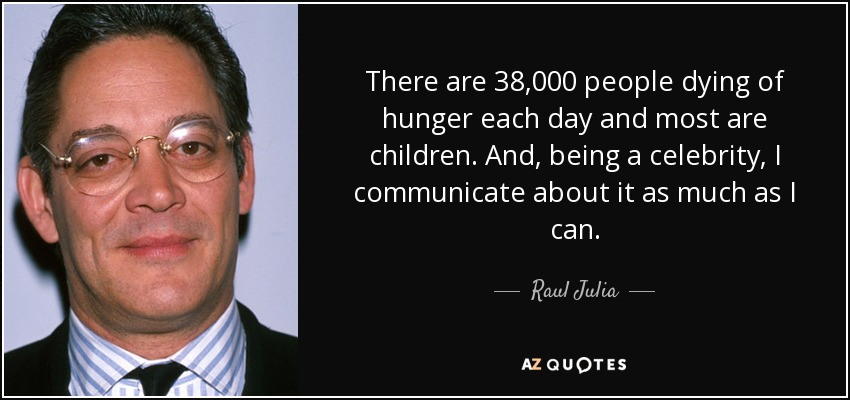 There are 38,000 people dying of hunger each day and most are children. And, being a celebrity, I communicate about it as much as I can. - Raul Julia