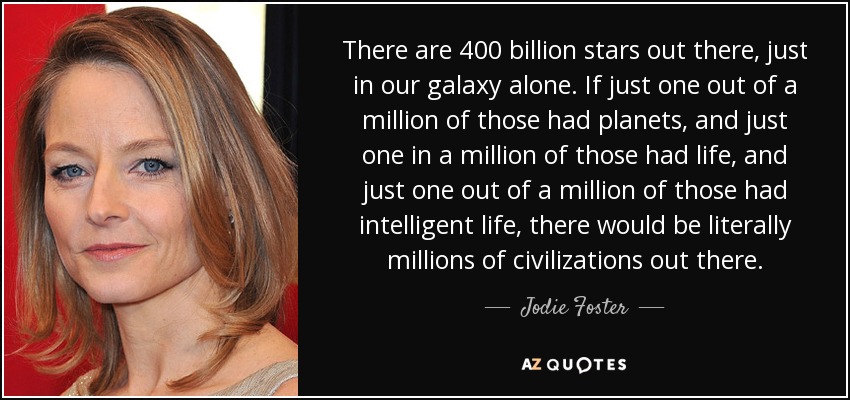 There are 400 billion stars out there, just in our galaxy alone. If just one out of a million of those had planets, and just one in a million of those had life, and just one out of a million of those had intelligent life, there would be literally millions of civilizations out there. - Jodie Foster