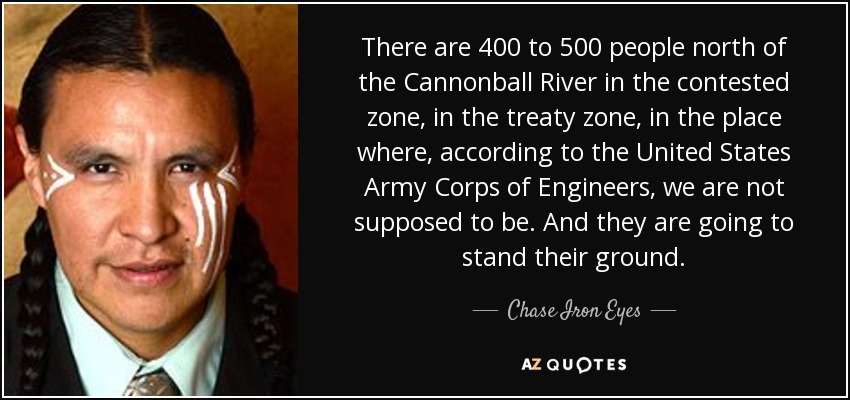 There are 400 to 500 people north of the Cannonball River in the contested zone, in the treaty zone, in the place where, according to the United States Army Corps of Engineers, we are not supposed to be. And they are going to stand their ground. - Chase Iron Eyes