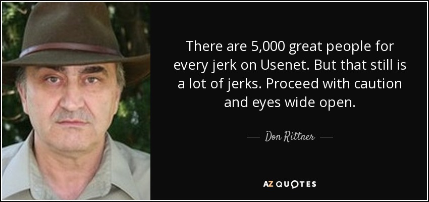 There are 5,000 great people for every jerk on Usenet. But that still is a lot of jerks. Proceed with caution and eyes wide open. - Don Rittner