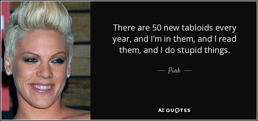 There are 50 new tabloids every year, and I'm in them, and I read them, and I do stupid things. - Pink