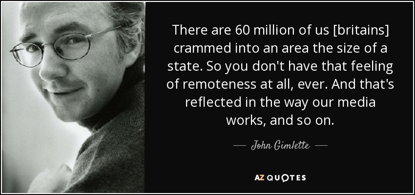 There are 60 million of us [britains] crammed into an area the size of a state. So you don't have that feeling of remoteness at all, ever. And that's reflected in the way our media works, and so on. - John Gimlette