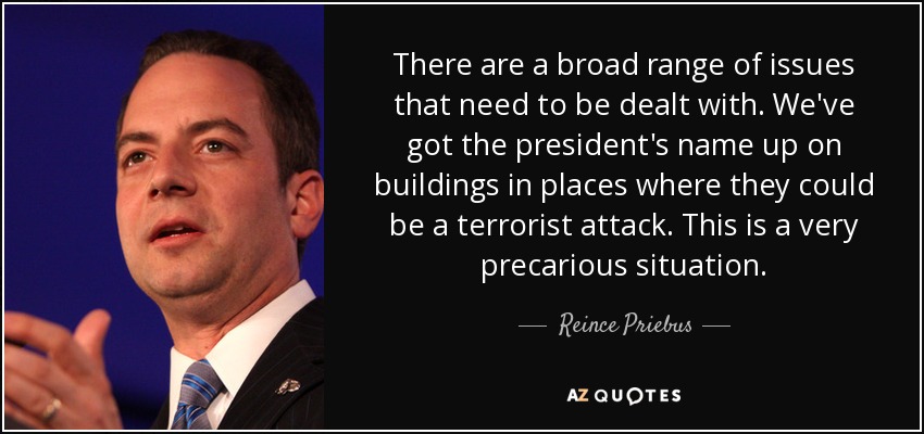 There are a broad range of issues that need to be dealt with. We've got the president's name up on buildings in places where they could be a terrorist attack. This is a very precarious situation. - Reince Priebus