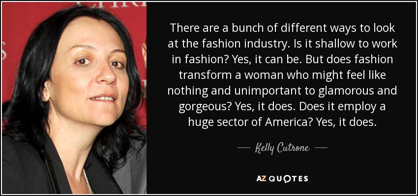 There are a bunch of different ways to look at the fashion industry. Is it shallow to work in fashion? Yes, it can be. But does fashion transform a woman who might feel like nothing and unimportant to glamorous and gorgeous? Yes, it does. Does it employ a huge sector of America? Yes, it does. - Kelly Cutrone