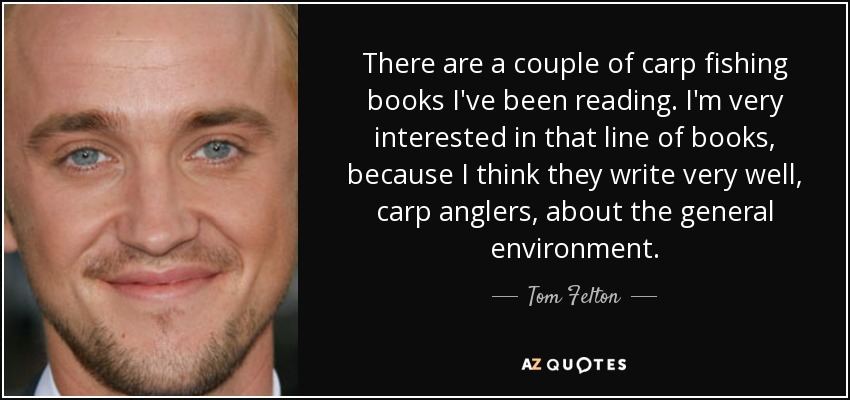There are a couple of carp fishing books I've been reading. I'm very interested in that line of books, because I think they write very well, carp anglers, about the general environment. - Tom Felton