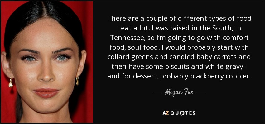 There are a couple of different types of food I eat a lot. I was raised in the South, in Tennessee, so I’m going to go with comfort food, soul food. I would probably start with collard greens and candied baby carrots and then have some biscuits and white gravy - and for dessert, probably blackberry cobbler. - Megan Fox