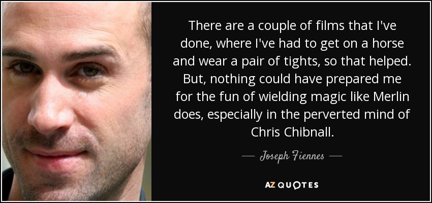 There are a couple of films that I've done, where I've had to get on a horse and wear a pair of tights, so that helped. But, nothing could have prepared me for the fun of wielding magic like Merlin does, especially in the perverted mind of Chris Chibnall. - Joseph Fiennes