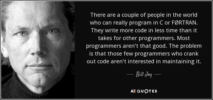 There are a couple of people in the world who can really program in C or FØRTRAN. They write more code in less time than it takes for other programmers. Most programmers aren't that good. The problem is that those few programmers who crank out code aren't interested in maintaining it. - Bill Joy