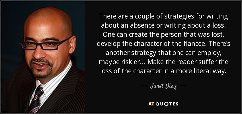 There are a couple of strategies for writing about an absence or writing about a loss. One can create the person that was lost, develop the character of the fiancee. There's another strategy that one can employ, maybe riskier... Make the reader suffer the loss of the character in a more literal way. - Junot Diaz