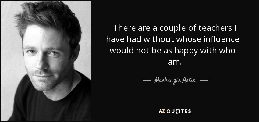 There are a couple of teachers I have had without whose influence I would not be as happy with who I am. - Mackenzie Astin