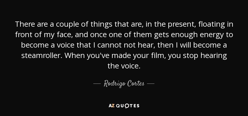There are a couple of things that are, in the present, floating in front of my face, and once one of them gets enough energy to become a voice that I cannot not hear, then I will become a steamroller. When you've made your film, you stop hearing the voice. - Rodrigo Cortes