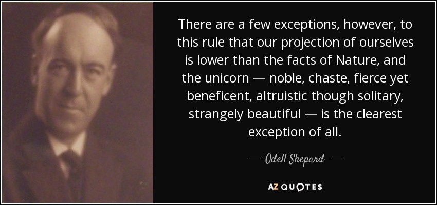 There are a few exceptions, however, to this rule that our projection of ourselves is lower than the facts of Nature, and the unicorn — noble, chaste, fierce yet beneficent, altruistic though solitary, strangely beautiful — is the clearest exception of all. - Odell Shepard