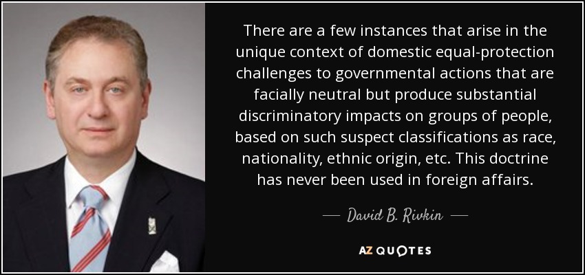 There are a few instances that arise in the unique context of domestic equal-protection challenges to governmental actions that are facially neutral but produce substantial discriminatory impacts on groups of people, based on such suspect classifications as race, nationality, ethnic origin, etc. This doctrine has never been used in foreign affairs. - David B. Rivkin