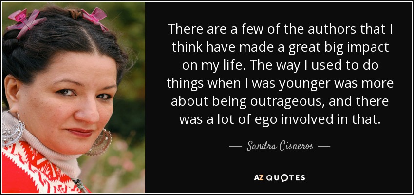 There are a few of the authors that I think have made a great big impact on my life. The way I used to do things when I was younger was more about being outrageous, and there was a lot of ego involved in that. - Sandra Cisneros
