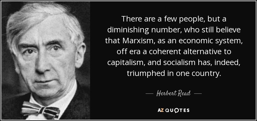 There are a few people, but a diminishing number, who still believe that Marxism, as an economic system, off era a coherent alternative to capitalism, and socialism has, indeed, triumphed in one country. - Herbert Read