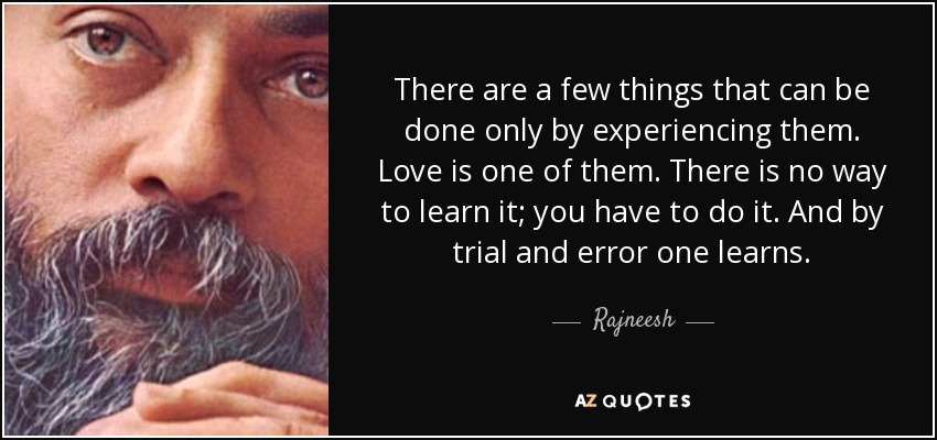 There are a few things that can be done only by experiencing them. Love is one of them. There is no way to learn it; you have to do it. And by trial and error one learns. - Rajneesh