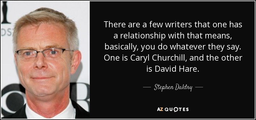 There are a few writers that one has a relationship with that means, basically, you do whatever they say. One is Caryl Churchill, and the other is David Hare. - Stephen Daldry