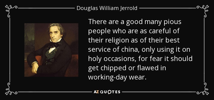 There are a good many pious people who are as careful of their religion as of their best service of china, only using it on holy occasions, for fear it should get chipped or flawed in working-day wear. - Douglas William Jerrold