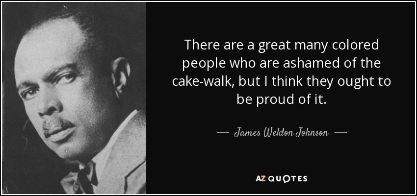 There are a great many colored people who are ashamed of the cake-walk, but I think they ought to be proud of it. - James Weldon Johnson