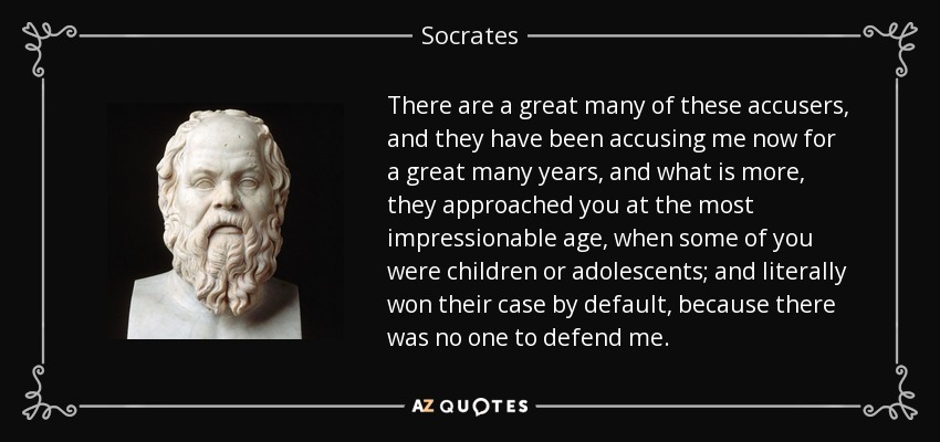 There are a great many of these accusers, and they have been accusing me now for a great many years, and what is more, they approached you at the most impressionable age, when some of you were children or adolescents; and literally won their case by default, because there was no one to defend me. - Socrates