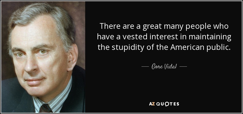 There are a great many people who have a vested interest in maintaining the stupidity of the American public. - Gore Vidal