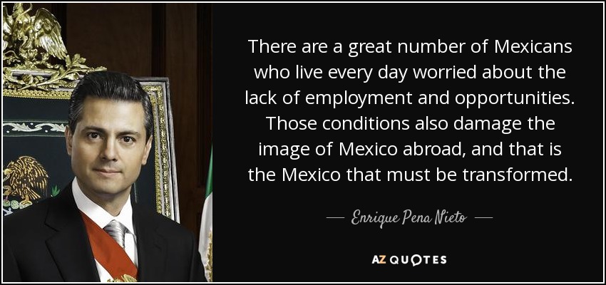 There are a great number of Mexicans who live every day worried about the lack of employment and opportunities. Those conditions also damage the image of Mexico abroad, and that is the Mexico that must be transformed. - Enrique Pena Nieto