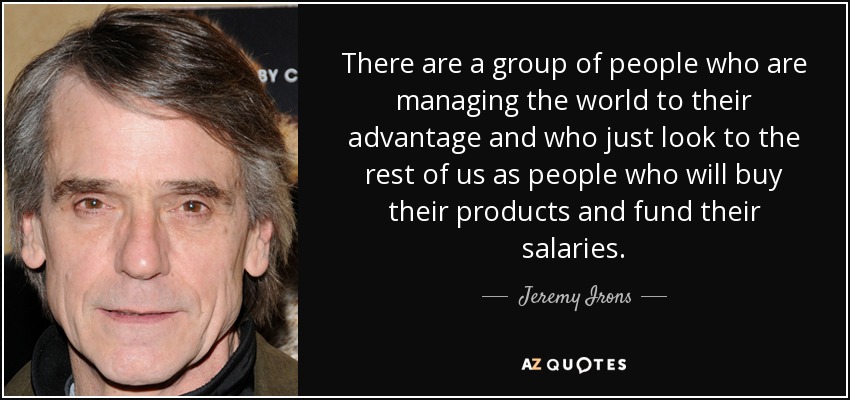 There are a group of people who are managing the world to their advantage and who just look to the rest of us as people who will buy their products and fund their salaries. - Jeremy Irons