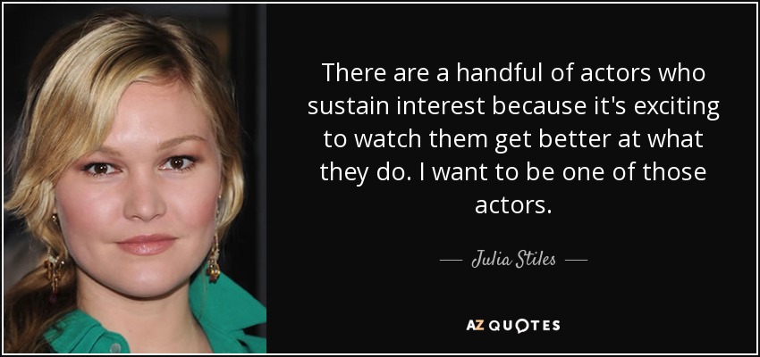 There are a handful of actors who sustain interest because it's exciting to watch them get better at what they do. I want to be one of those actors. - Julia Stiles