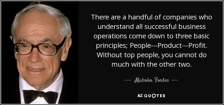 There are a handful of companies who understand all successful business operations come down to three basic principles; People---Product---Profit. Without top people, you cannot do much with the other two. - Malcolm Forbes