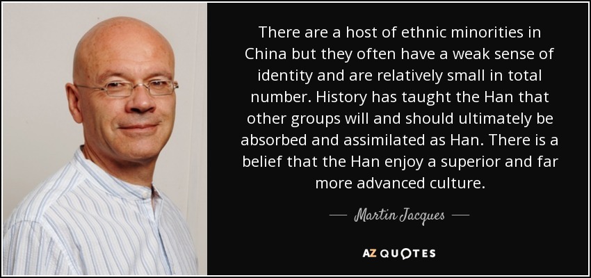 There are a host of ethnic minorities in China but they often have a weak sense of identity and are relatively small in total number. History has taught the Han that other groups will and should ultimately be absorbed and assimilated as Han. There is a belief that the Han enjoy a superior and far more advanced culture. - Martin Jacques