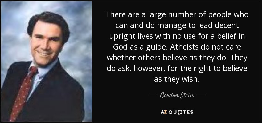 There are a large number of people who can and do manage to lead decent upright lives with no use for a belief in God as a guide. Atheists do not care whether others believe as they do. They do ask, however, for the right to believe as they wish. - Gordon Stein